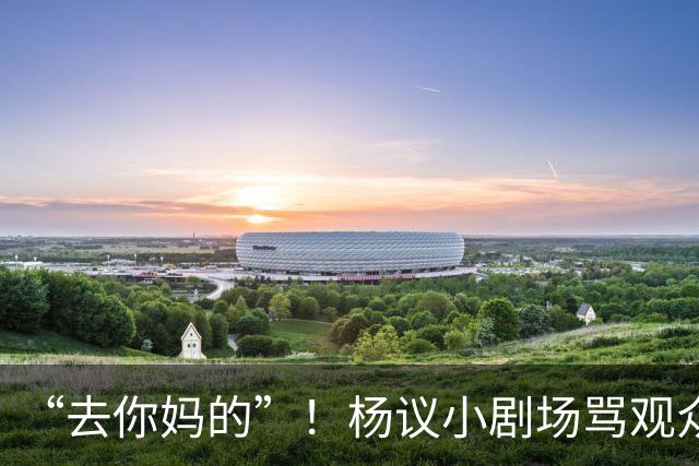 “去你妈的”！杨议小剧场骂观众详情曝光，对方先骂他是杨老五的