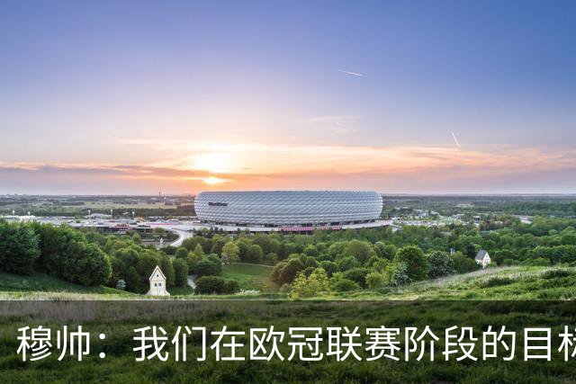 穆帅：我们在欧冠联赛阶段的目标是出线和进前八