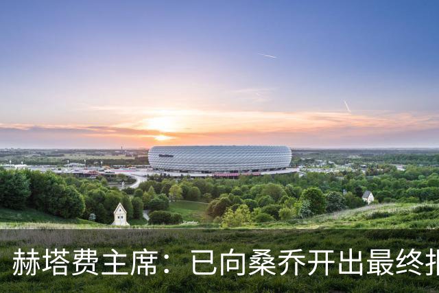 赫塔费主席：已向桑乔开出最终报价，我已经为此忙了4个月
