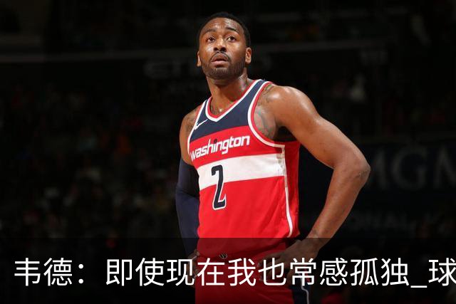 韦德：即使现在我也常感孤独 球员有压力但大家只关心你的表现