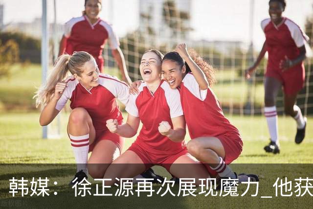 韩媒：徐正源再次展现魔力 他获得了中超最高水平薪水