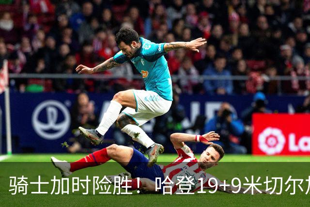 骑士加时险胜！哈登19+9米切尔加时立功，华子47+4，勇士弃将犯大错