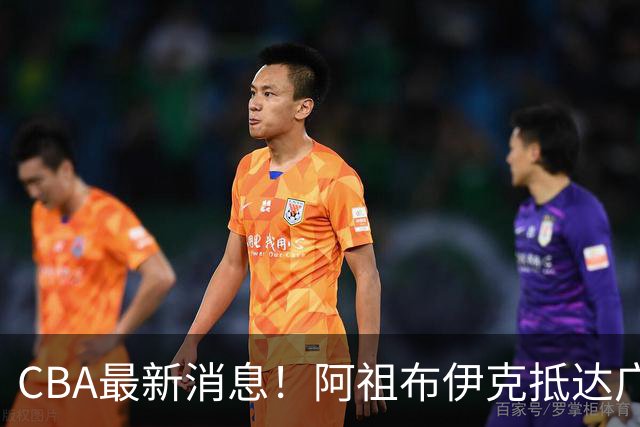 CBA最新消息！阿祖布伊克抵达广东，辽宁确定新核心，高诗岩自宣缺席第一阶段