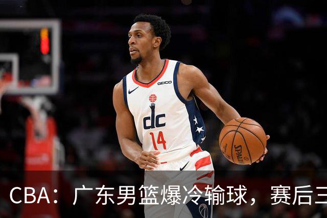 CBA：广东男篮爆冷输球，赛后三人被炮轰，顶薪国手让人失望